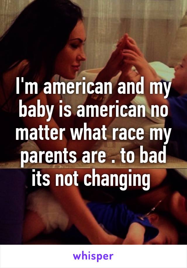 I'm american and my baby is american no matter what race my parents are . to bad its not changing 