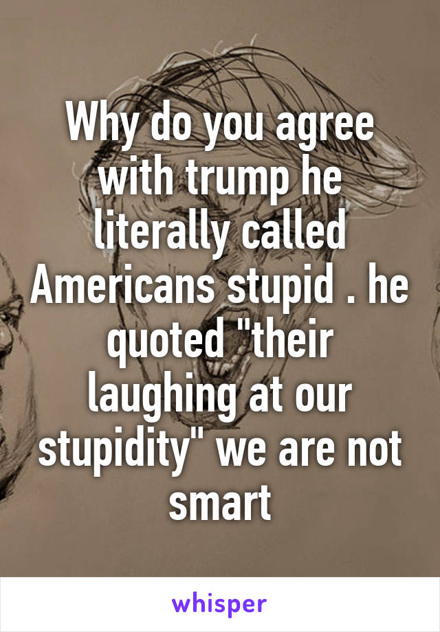 Why do you agree with trump he literally called Americans stupid . he quoted "their laughing at our stupidity" we are not smart
