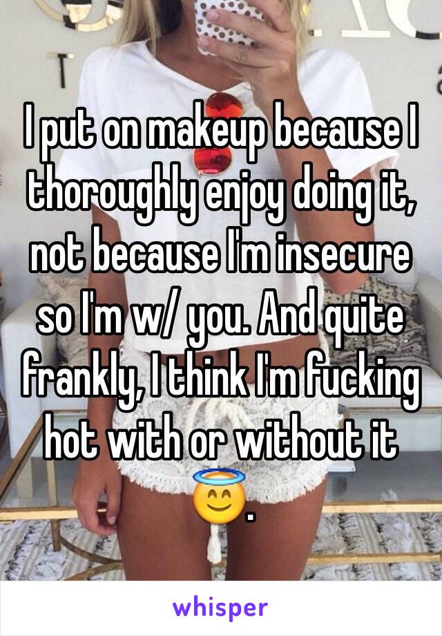 I put on makeup because I thoroughly enjoy doing it, not because I'm insecure so I'm w/ you. And quite frankly, I think I'm fucking hot with or without it 😇. 