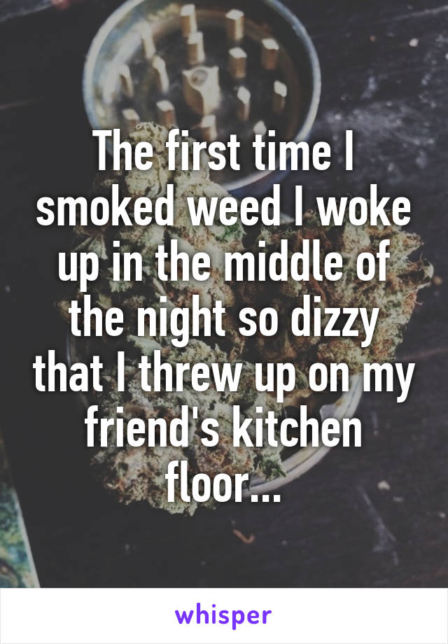 The first time I smoked weed I woke up in the middle of the night so dizzy that I threw up on my friend's kitchen floor...