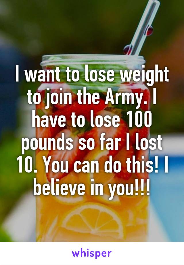 I want to lose weight to join the Army. I have to lose 100 pounds so far I lost 10. You can do this! I believe in you!!!