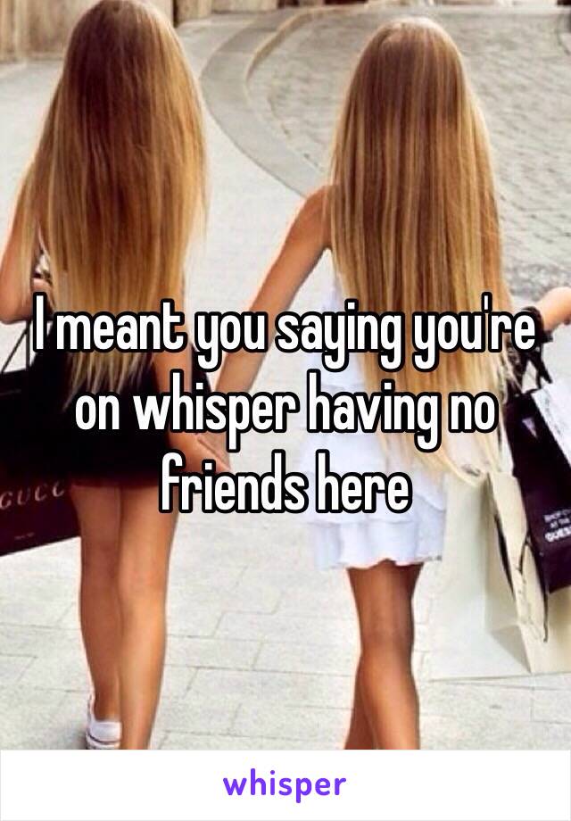 I meant you saying you're on whisper having no friends here 