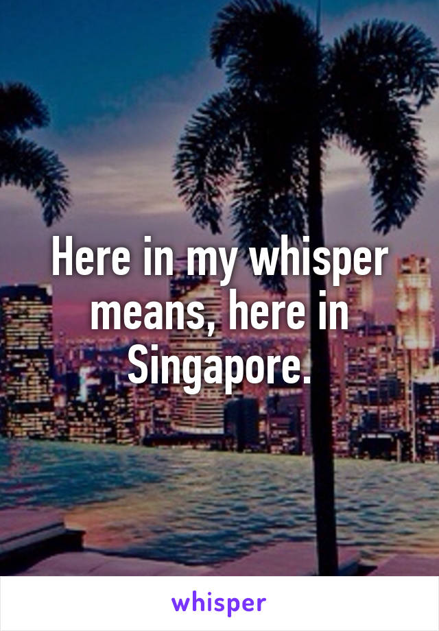 Here in my whisper means, here in Singapore.