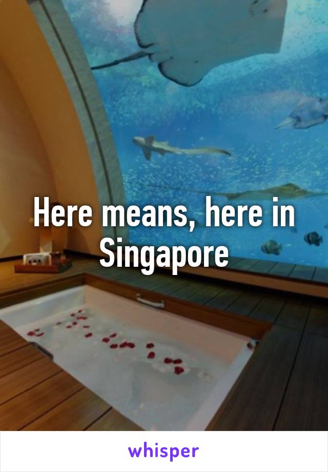 Here means, here in Singapore