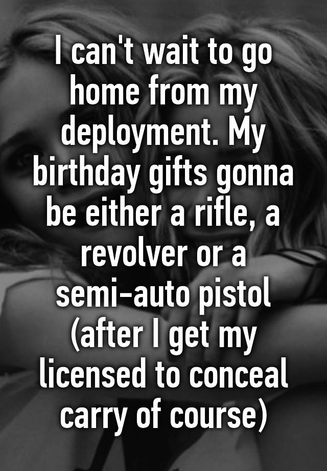 I can't wait to go home from my deployment. My birthday gifts gonna be either a rifle, a revolver or a semi-auto pistol (after I get my licensed to conceal carry of course)