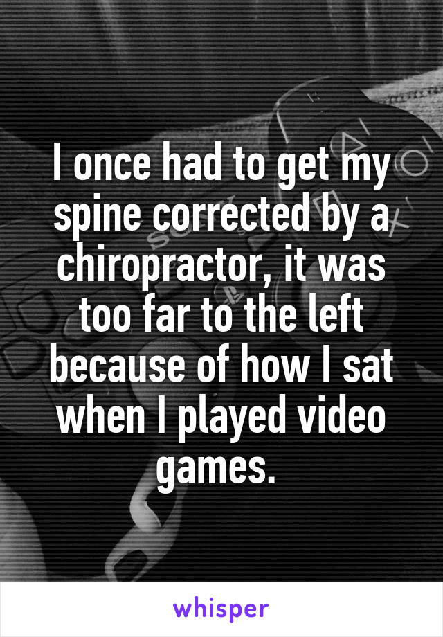 I once had to get my spine corrected by a chiropractor, it was too far to the left because of how I sat when I played video games. 