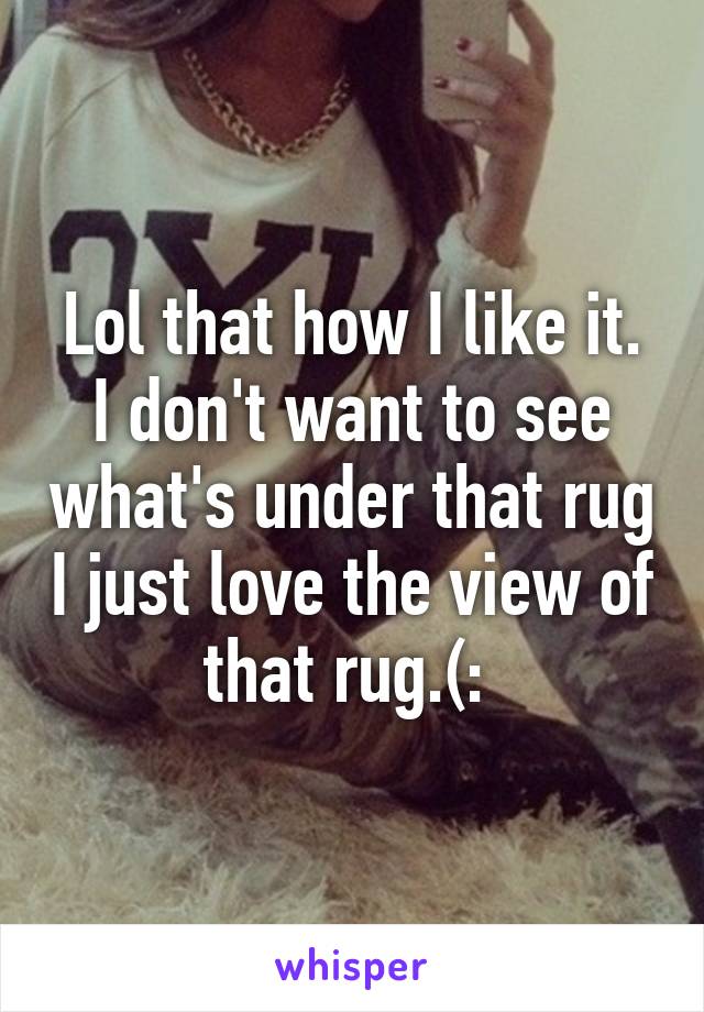 Lol that how I like it. I don't want to see what's under that rug I just love the view of that rug.(: 