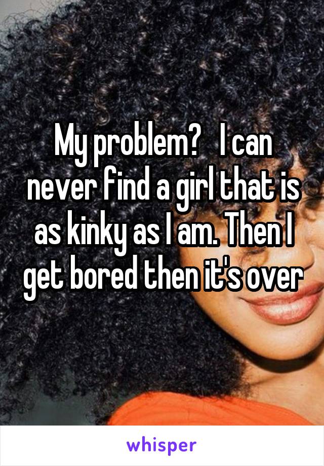 My problem?   I can never find a girl that is as kinky as I am. Then I get bored then it's over 