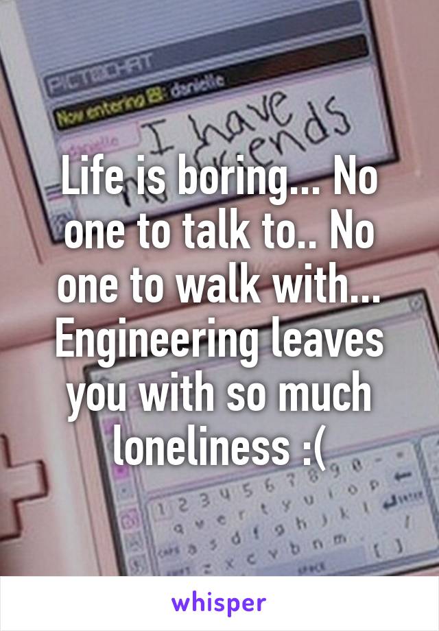 Life is boring... No one to talk to.. No one to walk with... Engineering leaves you with so much loneliness :(