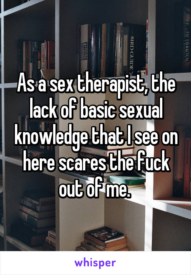 As a sex therapist, the lack of basic sexual knowledge that I see on here scares the fuck out of me. 
