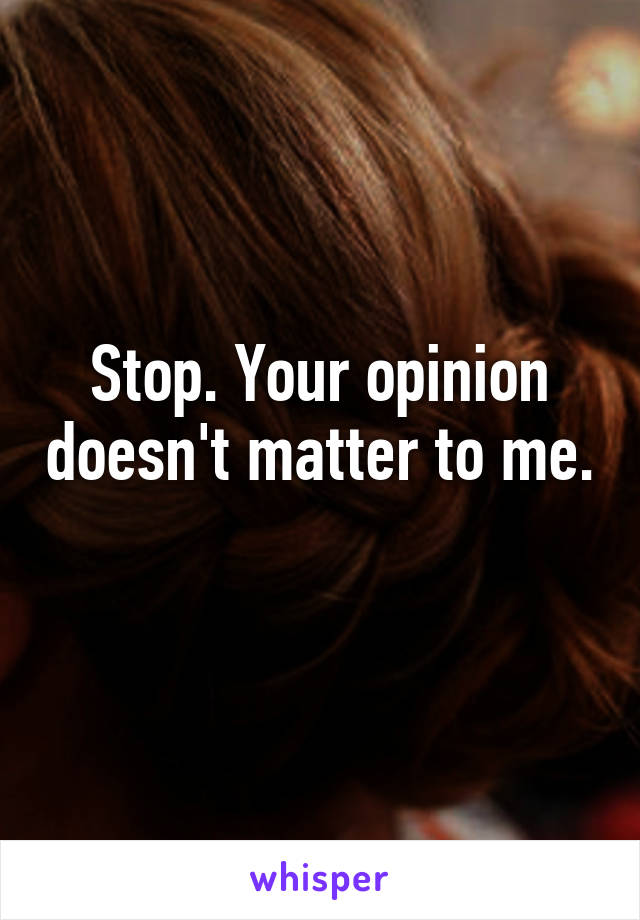 Stop. Your opinion doesn't matter to me. 