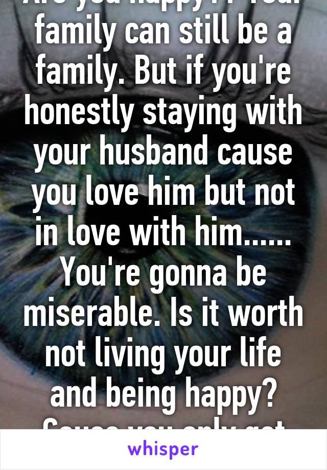 Are you happy?? Your family can still be a family. But if you're honestly staying with your husband cause you love him but not in love with him...... You're gonna be miserable. Is it worth not living your life and being happy? Cause you only get one life!!! 