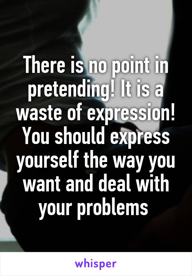 There is no point in pretending! It is a waste of expression! You should express yourself the way you want and deal with your problems 