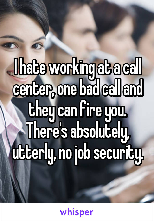 I hate working at a call center, one bad call and they can fire you. There's absolutely, utterly, no job security.