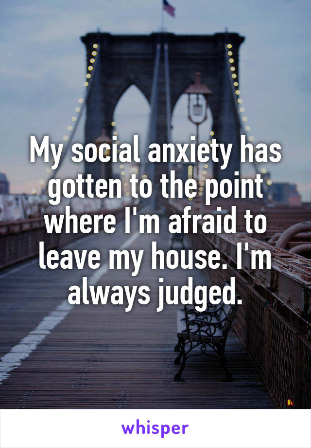My social anxiety has gotten to the point where I'm afraid to leave my house. I'm always judged.