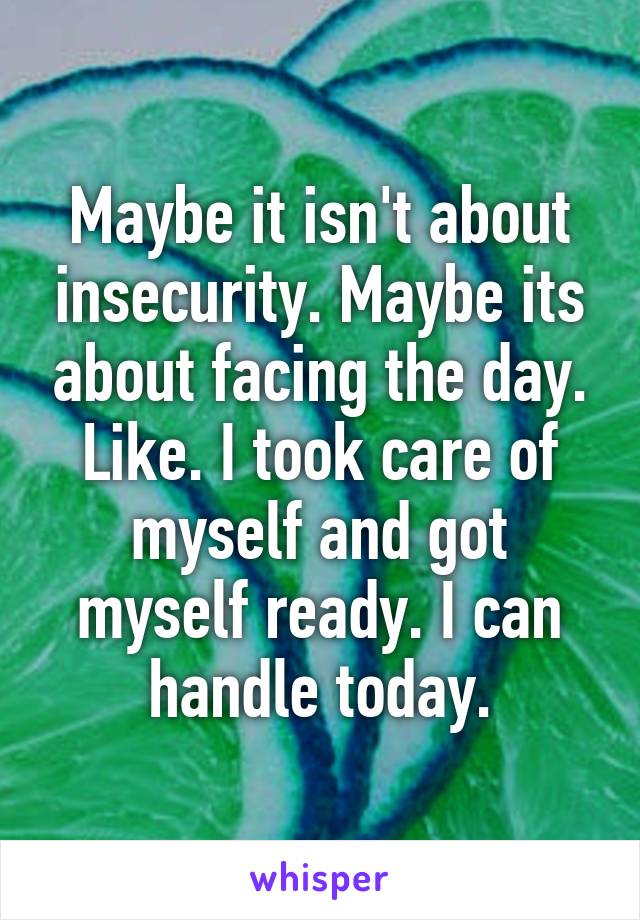 Maybe it isn't about insecurity. Maybe its about facing the day. Like. I took care of myself and got myself ready. I can handle today.