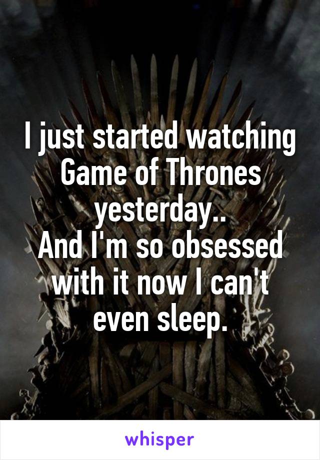 I just started watching Game of Thrones yesterday..
And I'm so obsessed with it now I can't even sleep.