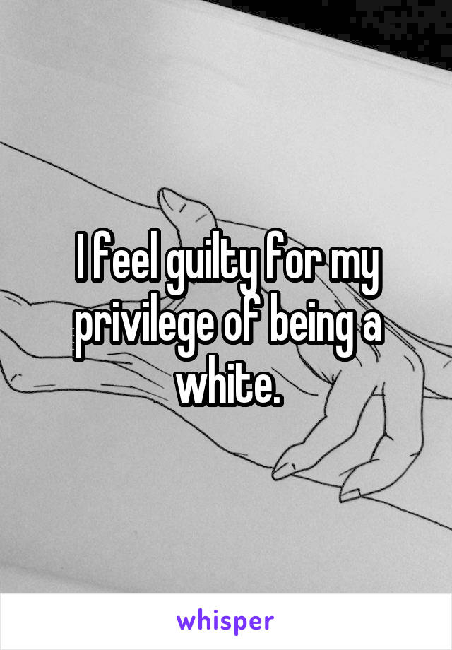 I feel guilty for my privilege of being a white.