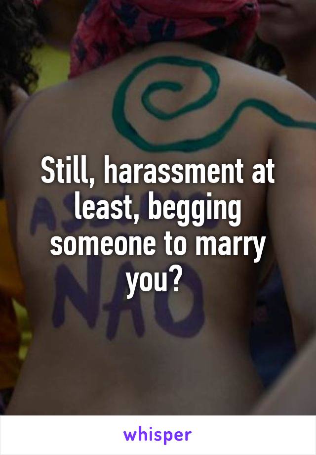 Still, harassment at least, begging someone to marry you? 