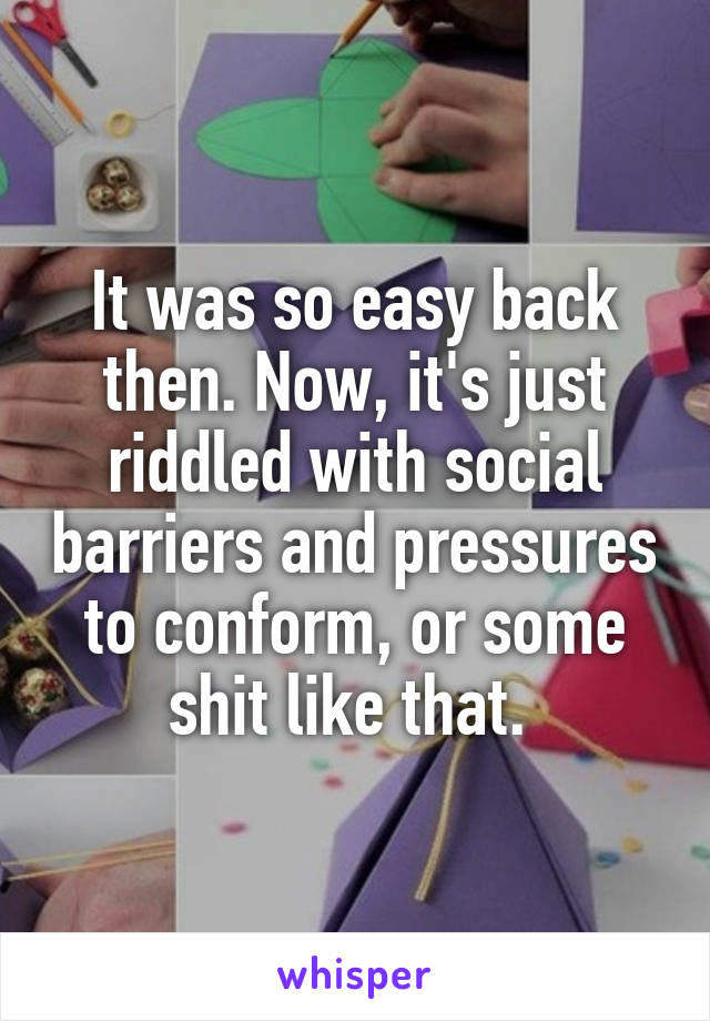 It was so easy back then. Now, it's just riddled with social barriers and pressures to conform, or some shit like that. 