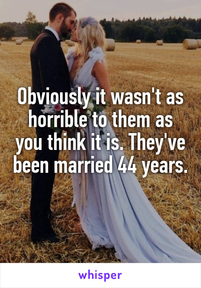 Obviously it wasn't as horrible to them as you think it is. They've been married 44 years. 