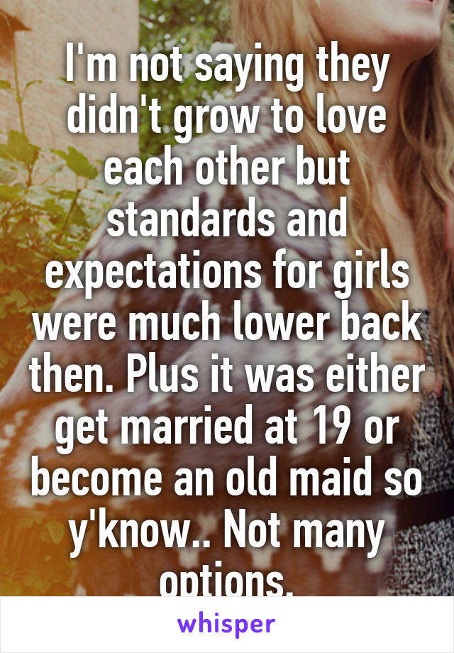 I'm not saying they didn't grow to love each other but standards and expectations for girls were much lower back then. Plus it was either get married at 19 or become an old maid so y'know.. Not many options.