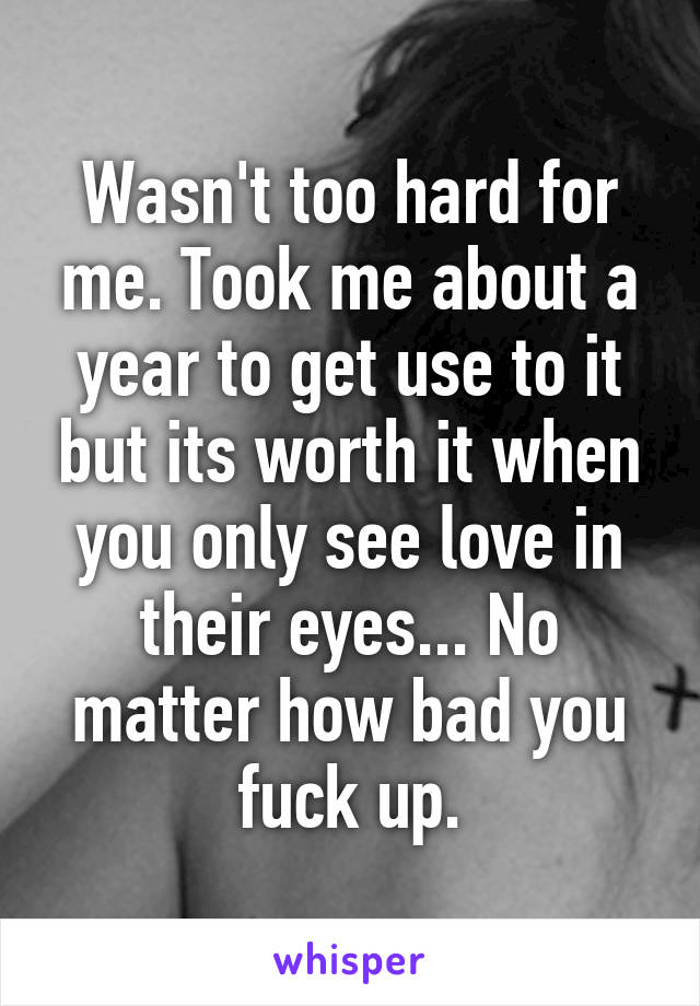 Wasn't too hard for me. Took me about a year to get use to it but its worth it when you only see love in their eyes... No matter how bad you fuck up.