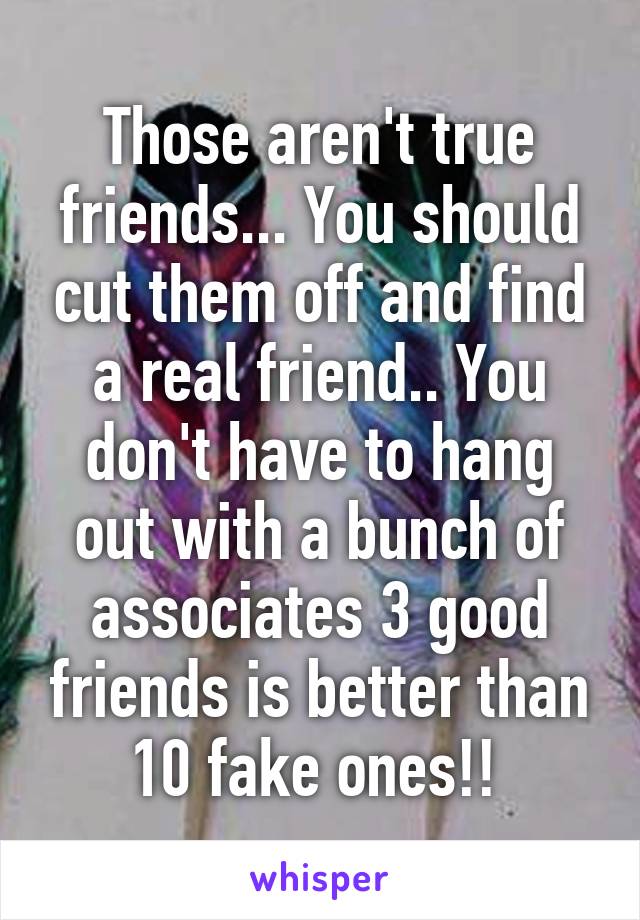 Those aren't true friends... You should cut them off and find a real friend.. You don't have to hang out with a bunch of associates 3 good friends is better than 10 fake ones!! 