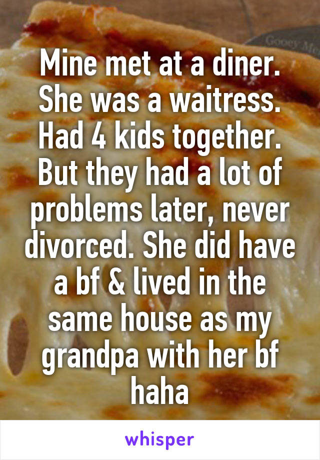 Mine met at a diner. She was a waitress. Had 4 kids together. But they had a lot of problems later, never divorced. She did have a bf & lived in the same house as my grandpa with her bf haha