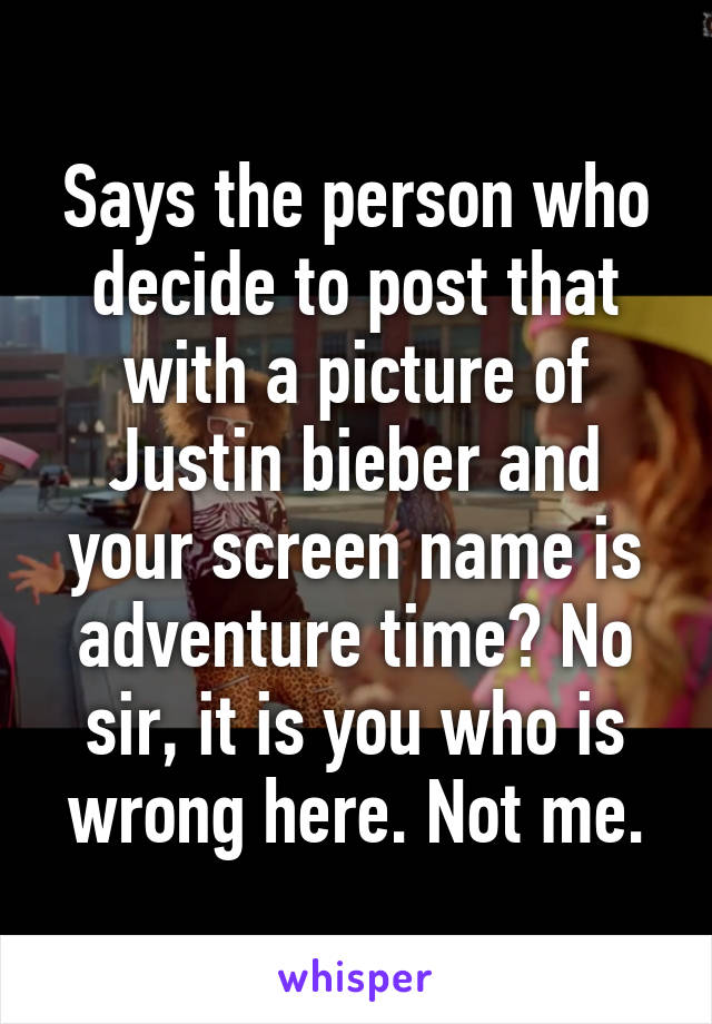 Says the person who decide to post that with a picture of Justin bieber and your screen name is adventure time? No sir, it is you who is wrong here. Not me.