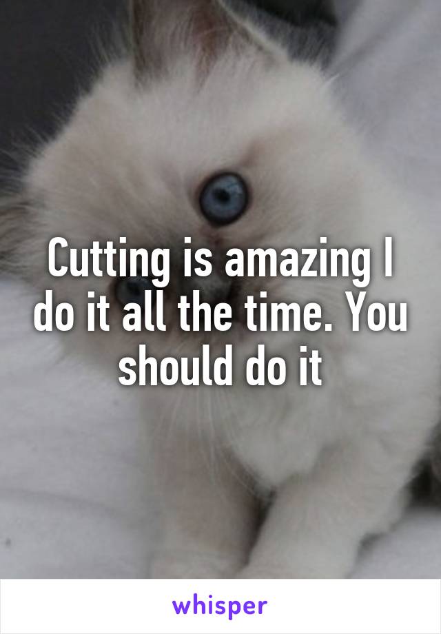 Cutting is amazing I do it all the time. You should do it