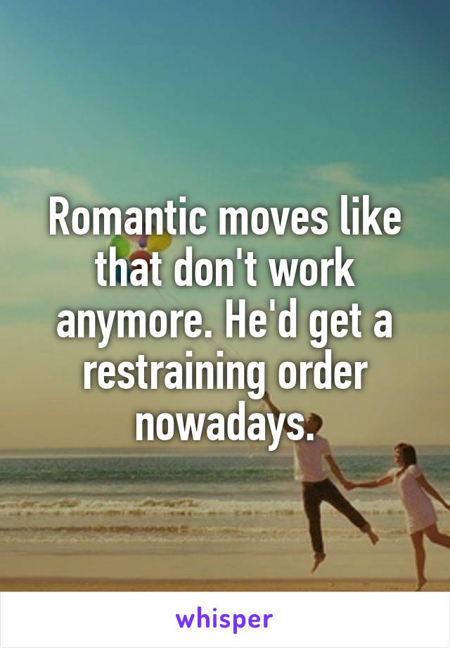 Romantic moves like that don't work anymore. He'd get a restraining order nowadays.