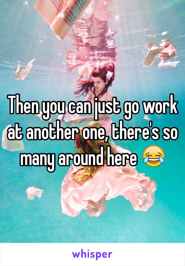 Then you can just go work at another one, there's so many around here 😂