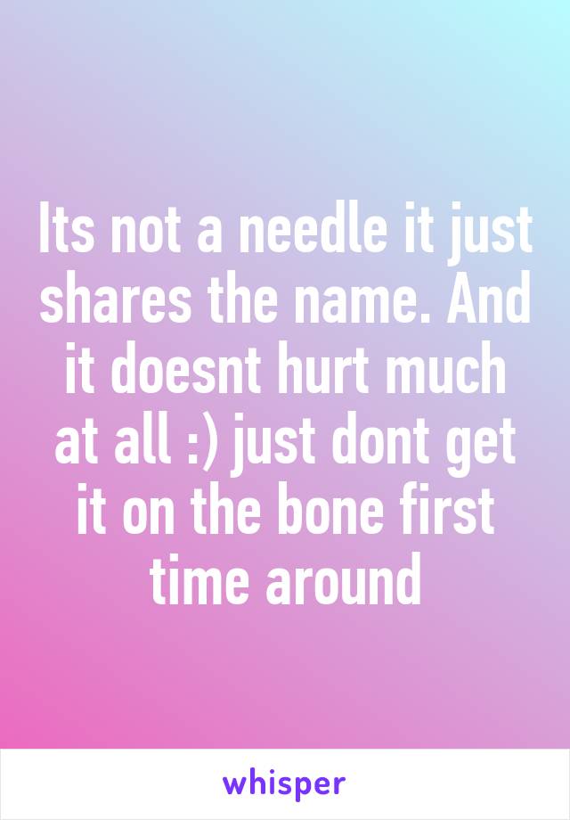 Its not a needle it just shares the name. And it doesnt hurt much at all :) just dont get it on the bone first time around