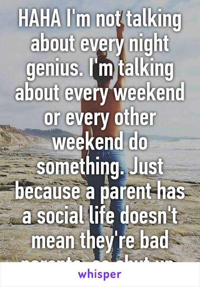 HAHA I'm not talking about every night genius. I'm talking about every weekend or every other weekend do something. Just because a parent has a social life doesn't mean they're bad parents, so shut up.