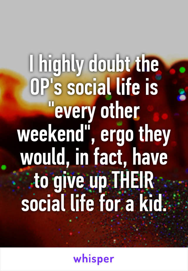 I highly doubt the OP's social life is "every other weekend", ergo they would, in fact, have to give up THEIR social life for a kid.