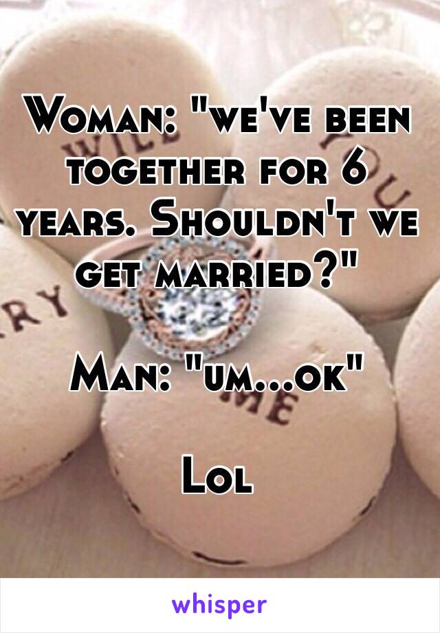 Woman: "we've been together for 6 years. Shouldn't we get married?"

Man: "um...ok"

Lol