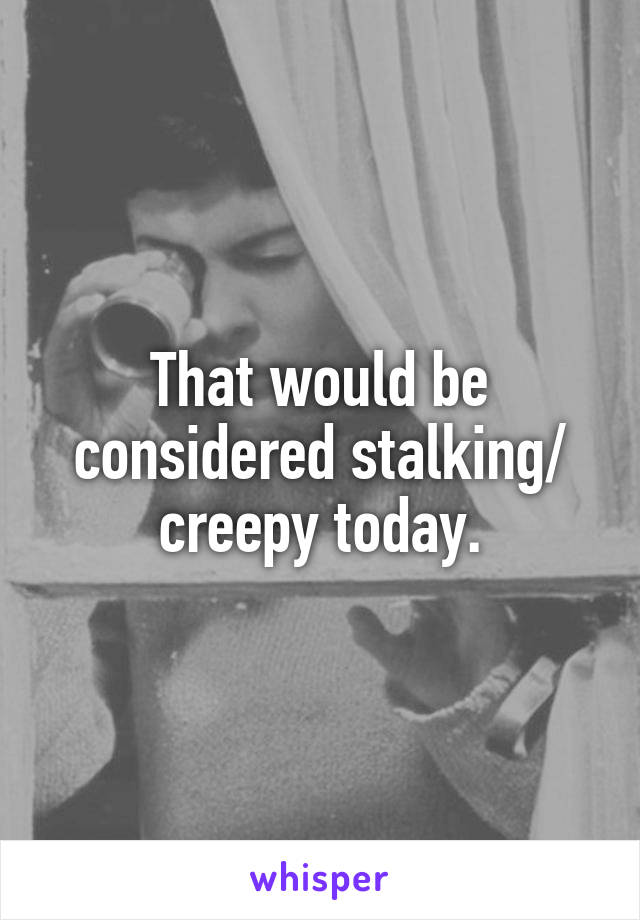 That would be considered stalking/ creepy today.