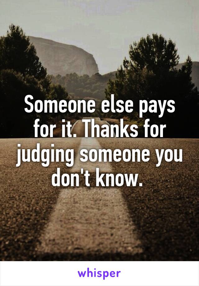 Someone else pays for it. Thanks for judging someone you don't know. 