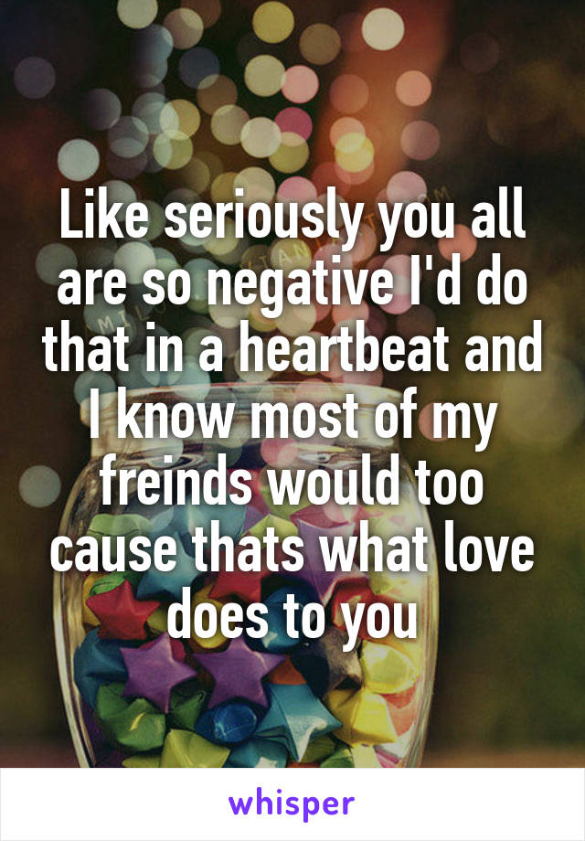 Like seriously you all are so negative I'd do that in a heartbeat and I know most of my freinds would too cause thats what love does to you