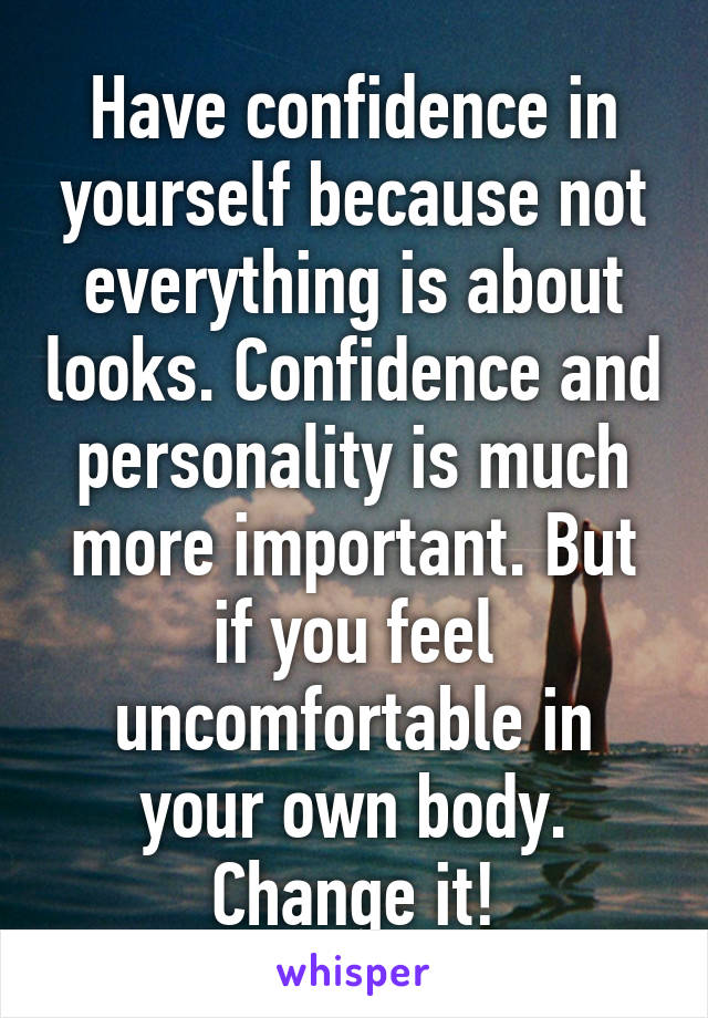 Have confidence in yourself because not everything is about looks. Confidence and personality is much more important. But if you feel uncomfortable in your own body. Change it!