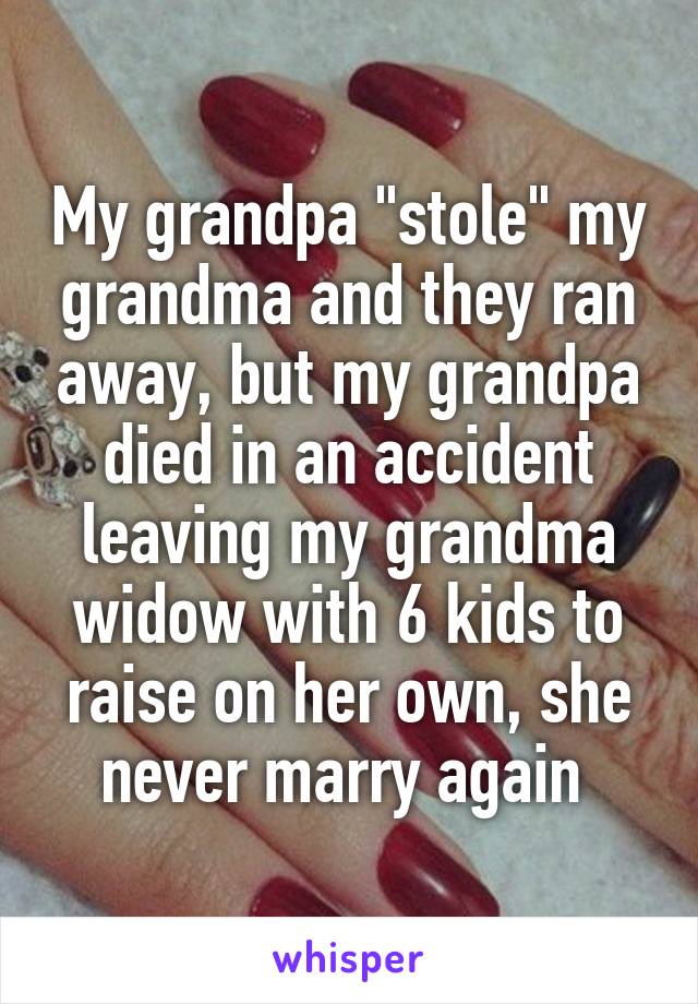 My grandpa "stole" my grandma and they ran away, but my grandpa died in an accident leaving my grandma widow with 6 kids to raise on her own, she never marry again 