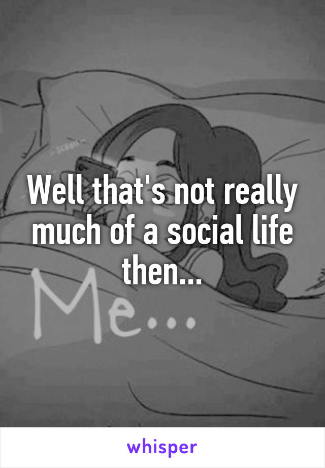 Well that's not really much of a social life then...