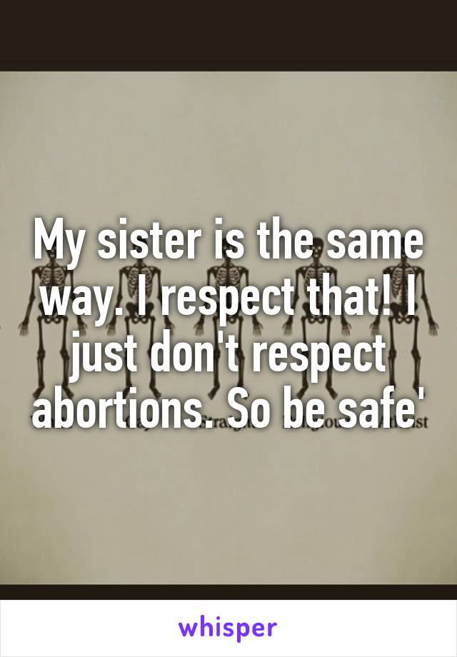 My sister is the same way. I respect that! I just don't respect abortions. So be safe'