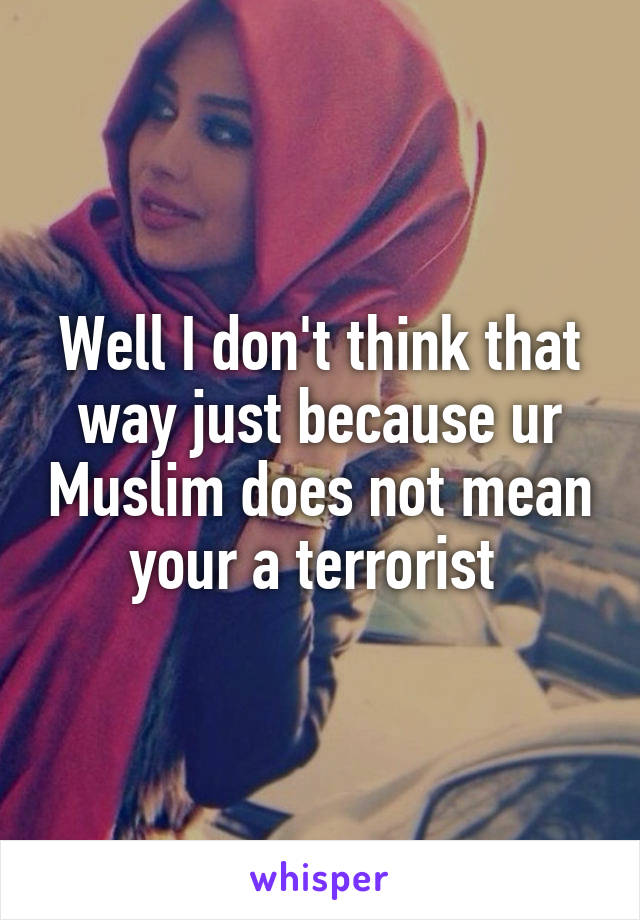 Well I don't think that way just because ur Muslim does not mean your a terrorist 