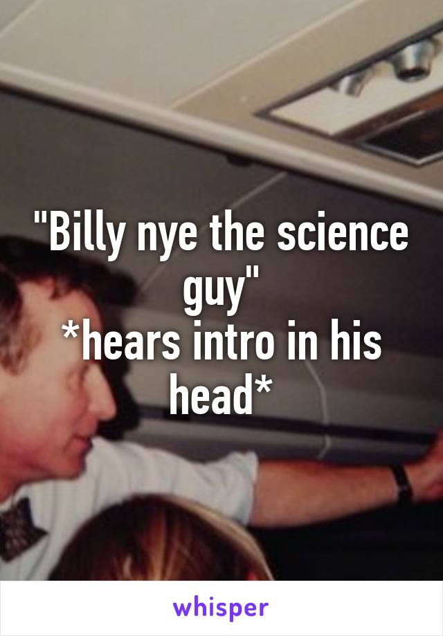 "Billy nye the science guy"
*hears intro in his head*