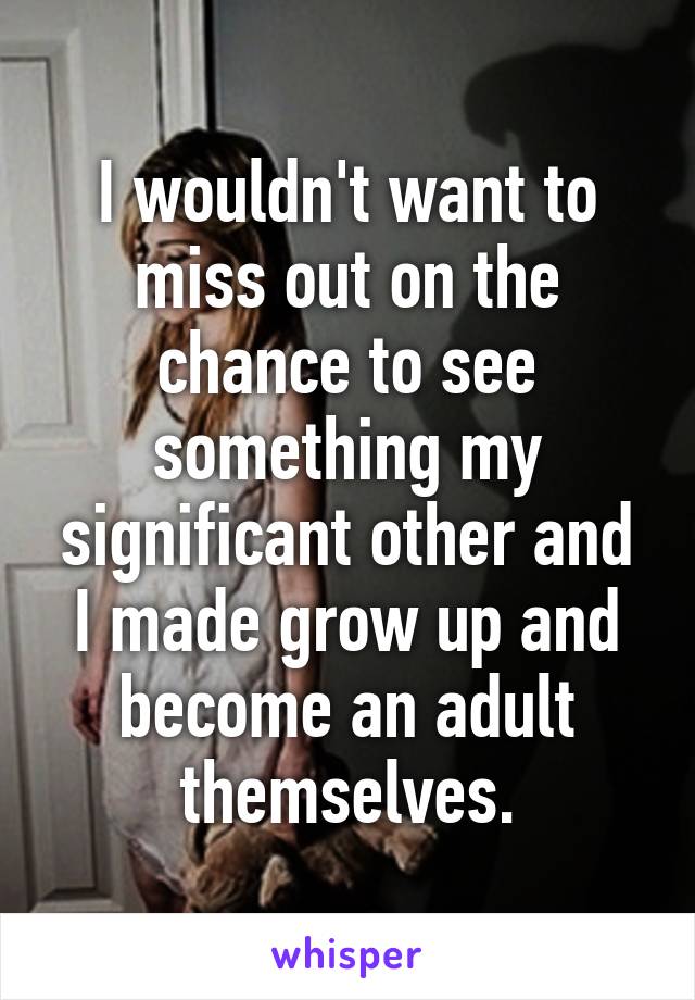 I wouldn't want to miss out on the chance to see something my significant other and I made grow up and become an adult themselves.