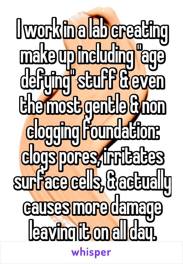 I work in a lab creating make up including "age defying" stuff & even the most gentle & non clogging foundation: clogs pores, irritates surface cells, & actually causes more damage leaving it on all day.