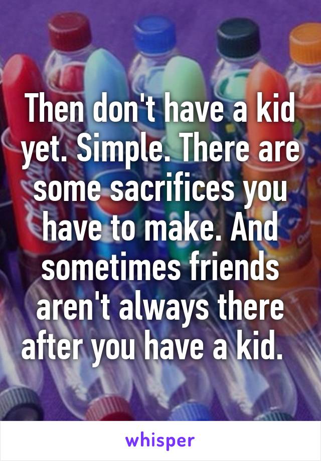 Then don't have a kid yet. Simple. There are some sacrifices you have to make. And sometimes friends aren't always there after you have a kid.  