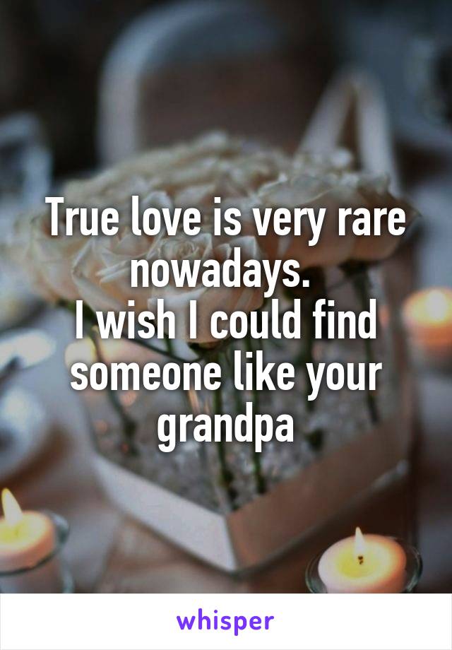 True love is very rare nowadays. 
I wish I could find someone like your grandpa